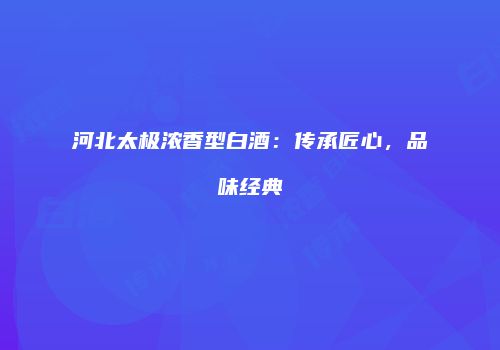 河北太极浓香型白酒：传承匠心，品味经典