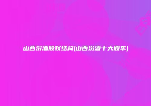 山西汾酒股权结构(山西汾酒十大股东)