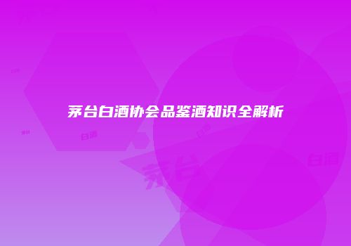 茅台白酒协会品鉴酒知识全解析