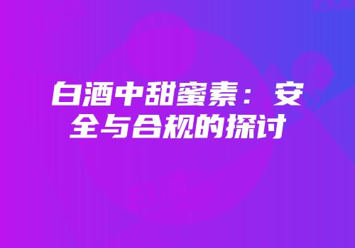 白酒中甜蜜素：安全与合规的探讨