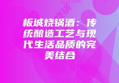 板城烧锅酒：传统酿造工艺与现代生活品质的完美结合