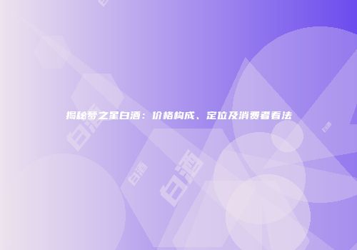 揭秘梦之星白酒：价格构成、定位及消费者看法