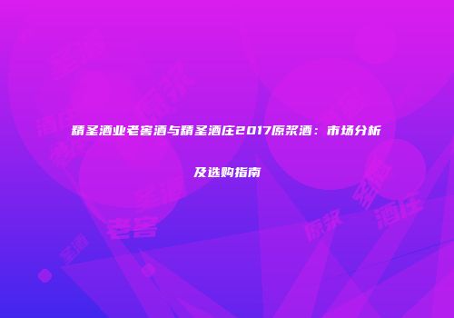 精圣酒业老窖酒与精圣酒庄2017原浆酒：市场分析及选购指南