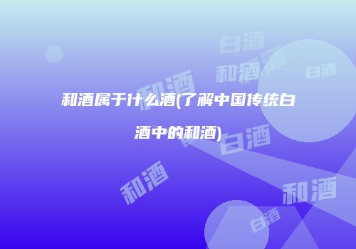 和酒属于什么酒(了解中国传统白酒中的和酒)