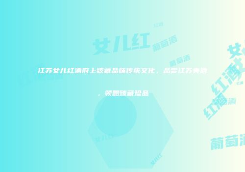 江苏女儿红酒府上臻藏品味传统文化，品尝江苏美酒，领略臻藏珍品