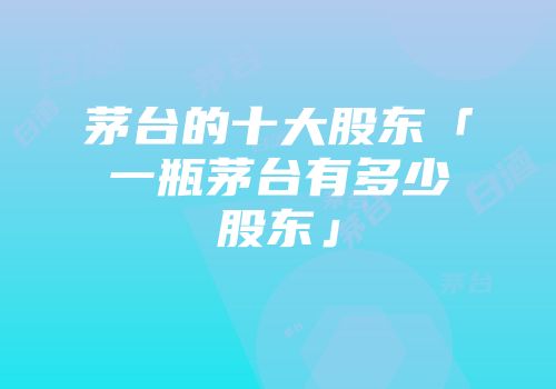 茅台的十大股东「一瓶茅台有多少股东」