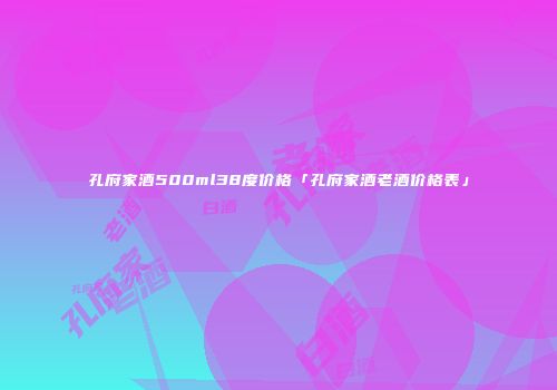 孔府家酒500ml38度价格「孔府家酒老酒价格表」