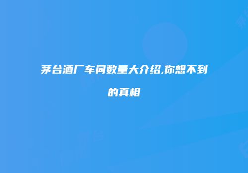 茅台酒厂车间数量大介绍,你想不到的真相