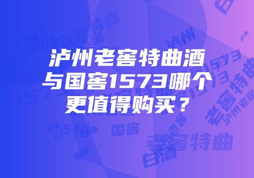 泸州老窖特曲酒与国窖1573哪个更值得购买？