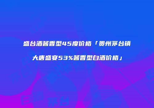 盛台酒酱香型45度价格「贵州茅台镇大唐盛宴53%酱香型白酒价格」