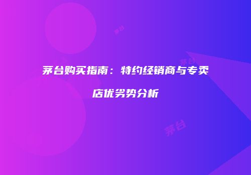 茅台购买指南：特约经销商与专卖店优劣势分析
