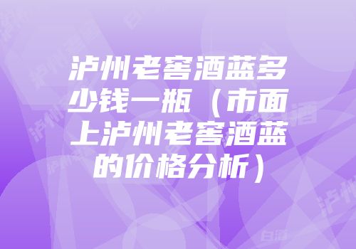 泸州老窖酒蓝多少钱一瓶（市面上泸州老窖酒蓝的价格分析）