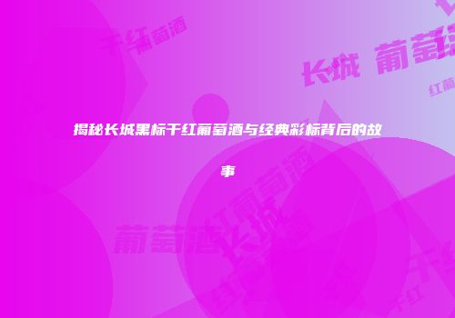 揭秘长城黑标干红葡萄酒与经典彩标背后的故事