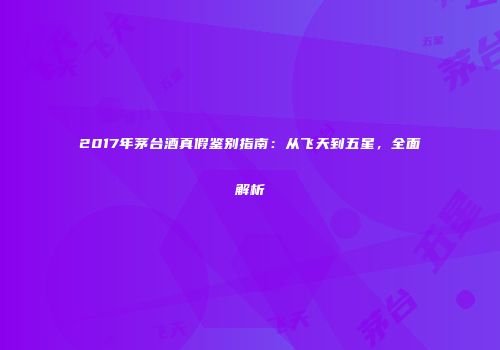 2017年茅台酒真假鉴别指南：从飞天到五星，全面解析