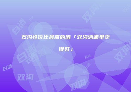 双沟性价比最高的酒「双沟酒哪里卖得好」