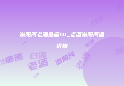 浏阳河老酒品鉴10_老酒浏阳河酒价格
