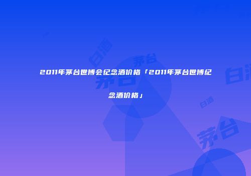 2011年茅台世博会纪念酒价格「2011年茅台世博纪念酒价格」