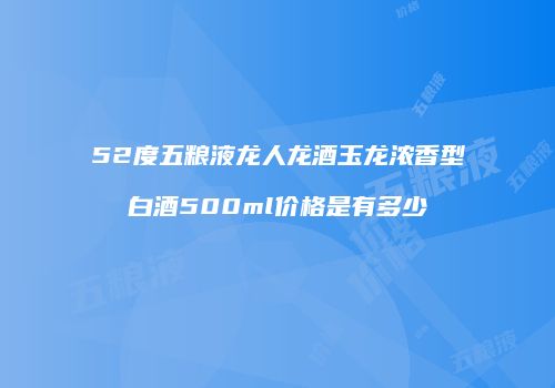 52度五粮液龙人龙酒玉龙浓香型白酒500ml价格是有多少