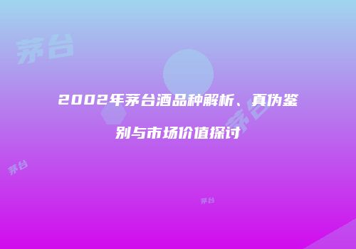 2002年茅台酒品种解析、真伪鉴别与市场价值探讨