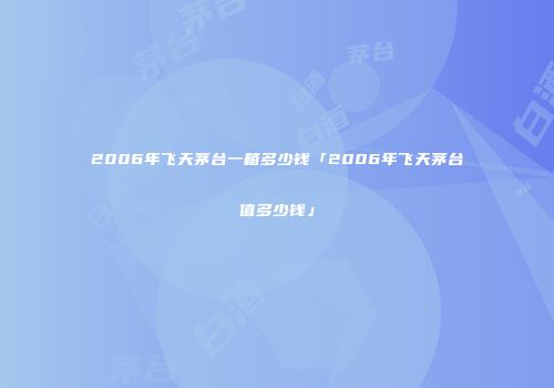 2006年飞天茅台一箱多少钱「2006年飞天茅台值多少钱」
