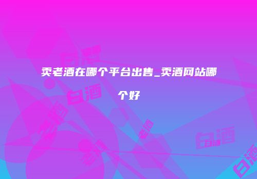 卖老酒在哪个平台出售_卖酒网站哪个好