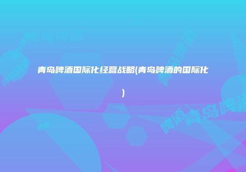 青岛啤酒国际化经营战略(青岛啤酒的国际化)