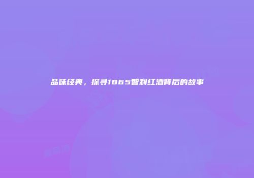品味经典，探寻1865智利红酒背后的故事