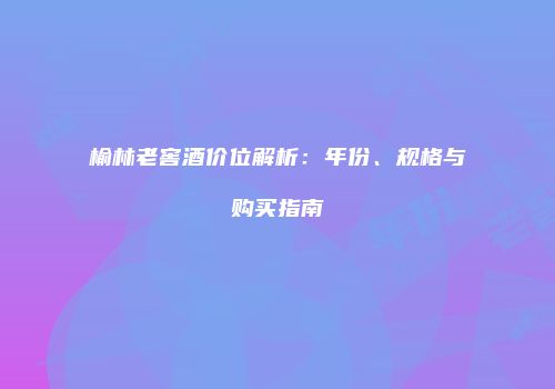 榆林老窖酒价位解析：年份、规格与购买指南