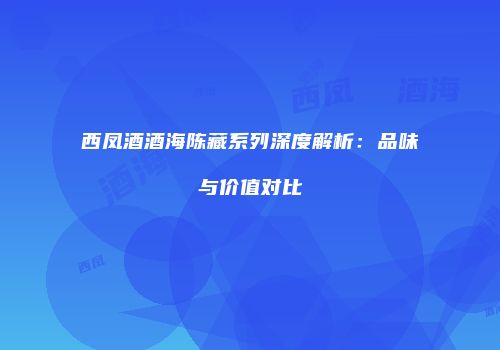 西凤酒酒海陈藏系列深度解析：品味与价值对比