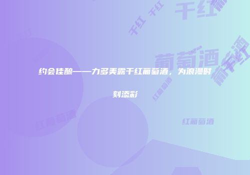 约会佳酿——力多美露干红葡萄酒，为浪漫时刻添彩