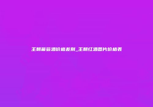 王朝葡萄酒价格差别_王朝红酒图片价格表