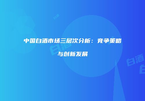 中国白酒市场三层次分析：竞争策略与创新发展