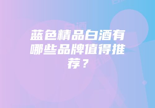 蓝色精品白酒有哪些品牌值得推荐？