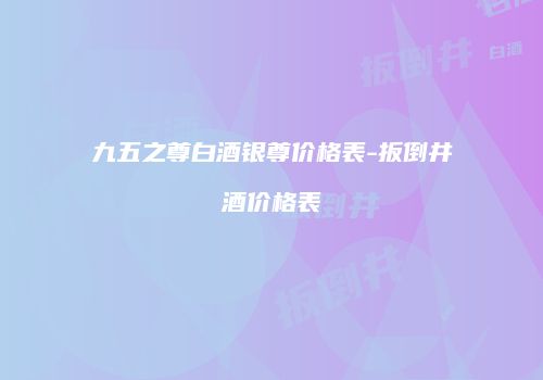 九五之尊白酒银尊价格表-扳倒井酒价格表
