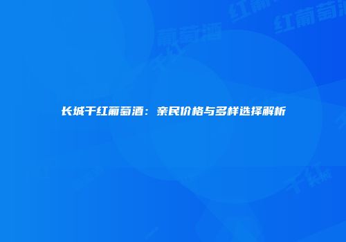 长城干红葡萄酒：亲民价格与多样选择解析