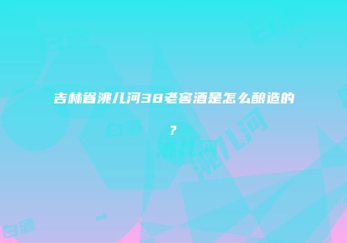 吉林省洮儿河38老窖酒是怎么酿造的?