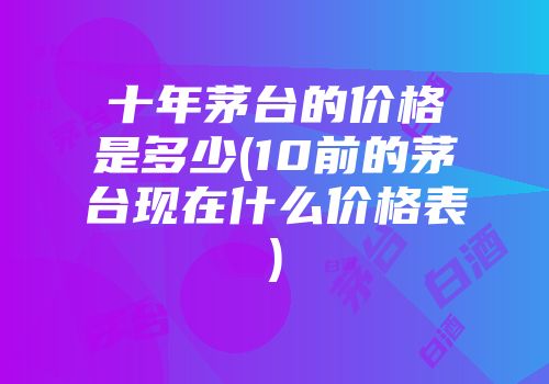 十年茅台的价格是多少(10前的茅台现在什么价格表)