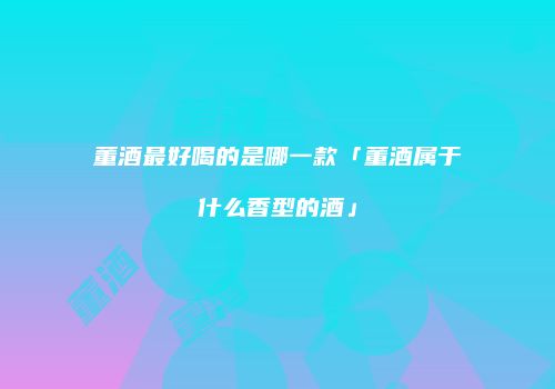 董酒最好喝的是哪一款「董酒属于什么香型的酒」