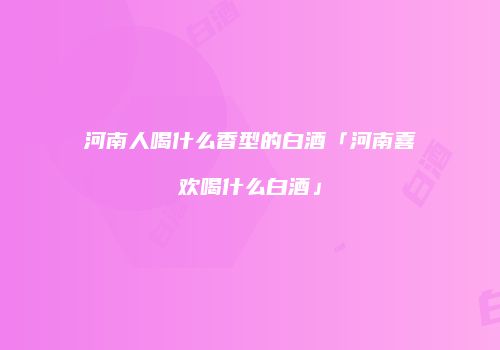 河南人喝什么香型的白酒「河南喜欢喝什么白酒」