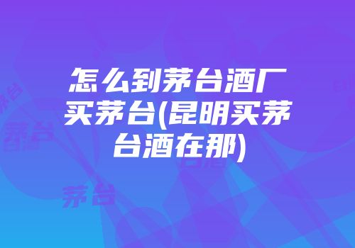 怎么到茅台酒厂买茅台(昆明买茅台酒在那)