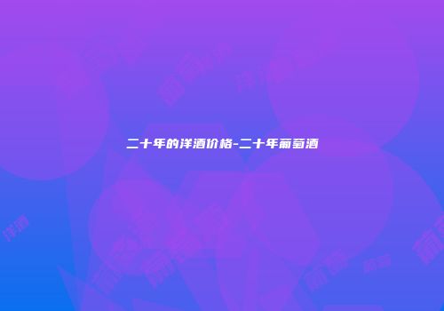 二十年的洋酒价格-二十年葡萄酒