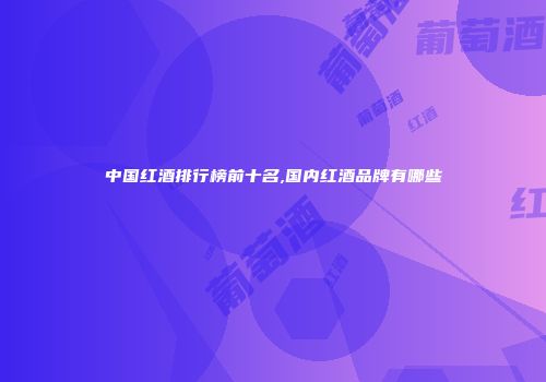 中国红酒排行榜前十名,国内红酒品牌有哪些