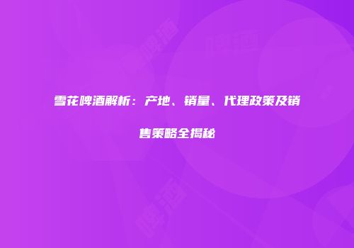 雪花啤酒解析：产地、销量、代理政策及销售策略全揭秘