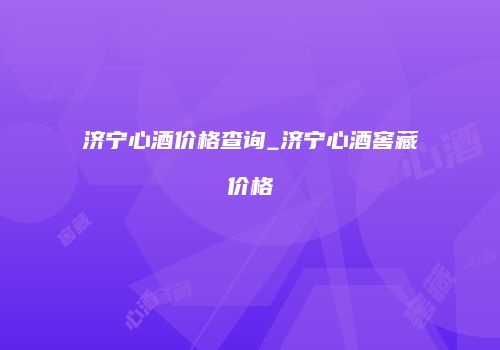济宁心酒价格查询_济宁心酒窖藏价格
