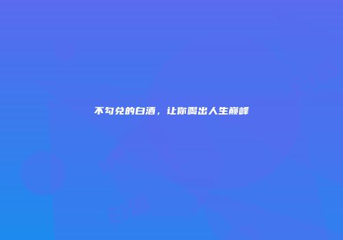 不勾兑的白酒，让你喝出人生巅峰