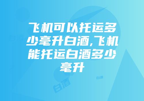 飞机可以托运多少毫升白酒,飞机能托运白酒多少毫升