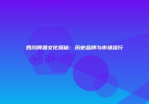 四川啤酒文化探秘：历史品牌与市场流行