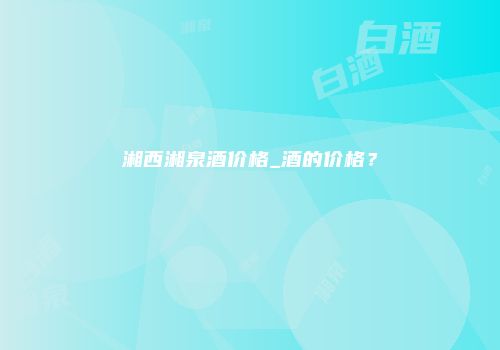 湘西湘泉酒价格_酒的价格？