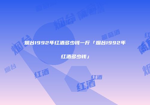 烟台1992年红酒多少钱一斤「烟台1992年红酒多少钱」