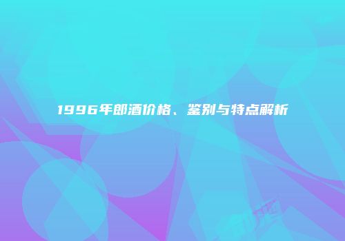 1996年郎酒价格、鉴别与特点解析